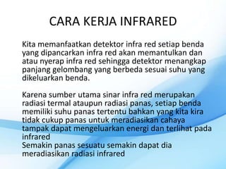 CARA KERJA INFRARED
Kita memanfaatkan detektor infra red setiap benda
yang dipancarkan infra red akan memantulkan dan
atau nyerap infra red sehingga detektor menangkap
panjang gelombang yang berbeda sesuai suhu yang
dikeluarkan benda.
Karena sumber utama sinar infra red merupakan
radiasi termal ataupun radiasi panas, setiap benda
memiliki suhu panas tertentu bahkan yang kita kira
tidak cukup panas untuk meradiasikan cahaya
tampak dapat mengeluarkan energi dan terlihat pada
infrared
Semakin panas sesuatu semakin dapat dia
meradiasikan radiasi infrared
 
