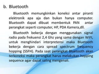 b. Bluetooth
     Bluetooth memungkinkan koneksi antar piranti
  elektronik apa aja dan bukan hanya computer.
  Bluetooth dapat dibuat membentuk PAN antar
  perangkat seperti computer, HP, PDA Kamera,dll.
     Bluetooth bekerja dengan menggunakan signal
  radio pada frekuensi 2,4 Ghz yang sama dengan WiFI,
  untuk menghindari interpretensi maka Bluetooth
  bekerja dengan cara spread spectrum frequency
  hopping (SSFH). Pada saat perangkat Bluetooth akan
  terkoneksi maka perangkat harus melakukan hopping
  sequence agar dapat saling mengenali.
 