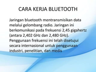 CARA KERJA BLUETOOTH
Jaringan bluetooth mentransmisikan data
melalui gelombang radio. Jaringan ini
berkomunikasi pada frekuensi 2,45 gigahertz
(antara 2,402 GHz dan 2,480 GHz).
Penggunaan frekuensi ini telah disetujui
secara internasional untuk penggunaan
industri, penelitian, dan medis
 