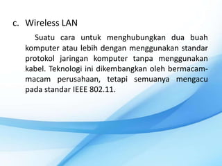 c. Wireless LAN
     Suatu cara untuk menghubungkan dua buah
  komputer atau lebih dengan menggunakan standar
  protokol jaringan komputer tanpa menggunakan
  kabel. Teknologi ini dikembangkan oleh bermacam-
  macam perusahaan, tetapi semuanya mengacu
  pada standar IEEE 802.11.
 