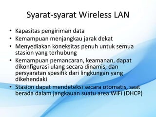 Syarat-syarat Wireless LAN
• Kapasitas pengiriman data
• Kemampuan menjangkau jarak dekat
• Menyediakan koneksitas penuh untuk semua
  stasion yang terhubung
• Kemampuan pemancaran, keamanan, dapat
  dikonfigurasi ulang secara dinamis, dan
  persyaratan spesifik dari lingkungan yang
  dikehendaki
• Stasion dapat mendeteksi secara otomatis, saat
  berada dalam jangkauan suatu area WiFi (DHCP)
 