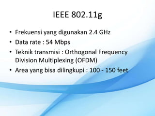 IEEE 802.11g
• Frekuensi yang digunakan 2.4 GHz
• Data rate : 54 Mbps
• Teknik transmisi : Orthogonal Frequency
  Division Multiplexing (OFDM)
• Area yang bisa dilingkupi : 100 - 150 feet
 