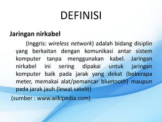 DEFINISI
Jaringan nirkabel
      (Inggris: wireless network) adalah bidang disiplin
  yang berkaitan dengan komunikasi antar sistem
  komputer tanpa menggunakan kabel. Jaringan
  nirkabel ini sering dipakai untuk jaringan
  komputer baik pada jarak yang dekat (beberapa
  meter, memakai alat/pemancar bluetooth) maupun
  pada jarak jauh (lewat satelit)
(sumber : www.wikipedia.com)
 