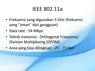 IEEE 802.11a
• Frekuensi yang digunakan 5 GHz (frekuensi
  yang “aman” dari gangguan)
• Data rate : 54 Mbps
• Teknik transmisi : Orthogonal Frequency
  Division Multiplexing (OFDM)
• Area yang bisa dilingkupi : 25 - 75 feet
 
