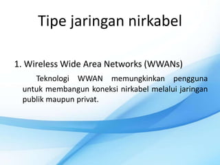 Tipe jaringan nirkabel

1. Wireless Wide Area Networks (WWANs)
    Teknologi WWAN memungkinkan pengguna
 untuk membangun koneksi nirkabel melalui jaringan
 publik maupun privat.
 