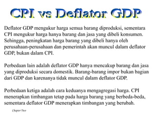 Chapter Two
Deflator GDP mengukur harga semua barang diproduksi, sementara
CPI mengukur harga hanya barang dan jasa yang dibeli konsumen.
Sehingga, peningkatan harga barang yang dibeli hanya oleh
perusahaan-perusahaan dan pemerintah akan muncul dalam deflator
GDP, bukan dalam CPI.
Perbedaan lain adalah deflator GDP hanya mencakup barang dan jasa
yang diproduksi secara domestik. Barang-barang impor bukan bagian
dari GDP dan karenanya tidak muncul dalam deflator GDP.
Perbedaan ketiga adalah cara keduanya mengagregasi harga. CPI
menerapkan timbangan tetap pada harga barang yang berbeda-beda,
sementara deflator GDP menerapkan timbangan yang berubah.
 