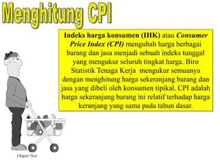Chapter Two 
Indeks harga konsumen (IHK) atau Consumer 
Price Index (CPI) mengubah harga berbagai 
barang dan jasa menjadi sebuah indeks tunggal 
yang mengukur seluruh tingkat harga. Biro 
Statistik Tenaga Kerja mengukur semuanya 
dengan menghitung harga sekeranjang barang dan 
jasa yang dibeli oleh konsumen tipikal. CPI adalah 
harga sekeranjang barang ini relatif terhadap harga 
keranjang yang sama pada tahun dasar. 
 