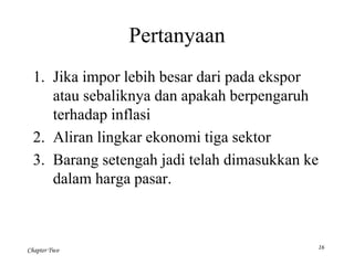 Chapter Two 
Pertanyaan 
1. Jika impor lebih besar dari pada ekspor 
atau sebaliknya dan apakah berpengaruh 
terhadap inflasi 
2. Aliran lingkar ekonomi tiga sektor 
3. Barang setengah jadi telah dimasukkan ke 
dalam harga pasar. 
16 
