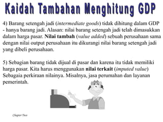 4) Barang setengah jadi (intermediate goods) tidak dihitung dalam GDP 
- hanya barang jadi. Alasan: nilai barang setengah jadi telah dimasukkan 
dalam harga pasar. Nilai tambah (value added) sebuah perusahaan sama 
dengan nilai output perusahaan itu dikurangi nilai barang setengah jadi 
yang dibeli perusahaan. 
5) Sebagian barang tidak dijual di pasar dan karena itu tidak memiliki 
harga pasar. Kita harus menggunakan nilai terkait (imputed value) 
Sebagaia perkiraan nilainya. Misalnya, jasa perumahan dan layanan 
pemerintah. 
Chapter Two 
 