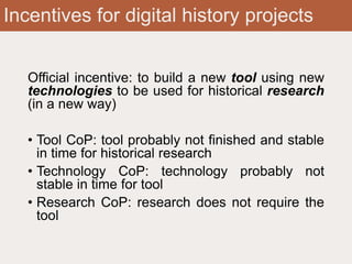 Incentives for digital history projects
Official incentive: to build a new tool using new
technologies to be used for historical research
(in a new way)
• Tool CoP: tool probably not finished and stable
in time for historical research
• Technology CoP: technology probably not
stable in time for tool
• Research CoP: research does not require the
tool
 