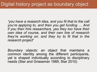 Digital history project as boundary object
“you have a research idea, and you fit that to the call
you’re applying to, and then you get funding … And
if you then hire researchers, yes they too have their
own idea of course, and their own line of research
they’re working on, and they try to fit that in the
research project”
Boundary objects: an object that maintains a
common identity among the different participants,
yet is shaped individually according to disciplinary
needs (Star and Griesemer 1989, Star 2010)
 
