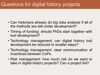 Questions for digital history projects
• Can historians already do big data analysis if all of
the methods are still under development?
• Timing of funding: should PhDs start together with
tool development?
• Technology management: can digital history tool
development be reduced to smaller steps?
• Technology management: clear communication of
incentives between CoPs
• Risk management: how much risk do we want to
take in digital history projects? Can a project fail?
 