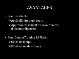 AVANTAGES 
• Pour les clients : 
Accès illimités aux cours 
Approfondissement du savoir en cas 
d’incompréhension. 
• Pour CompuTraining REPLAY : 
Gains de temps 
Fidélisation des clients 
 