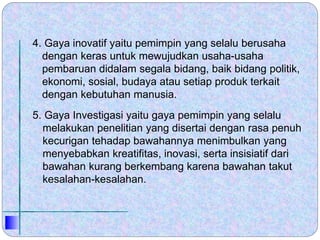 4. Gaya inovatif yaitu pemimpin yang selalu berusaha
dengan keras untuk mewujudkan usaha-usaha
pembaruan didalam segala bidang, baik bidang politik,
ekonomi, sosial, budaya atau setiap produk terkait
dengan kebutuhan manusia.
5. Gaya Investigasi yaitu gaya pemimpin yang selalu
melakukan penelitian yang disertai dengan rasa penuh
kecurigan tehadap bawahannya menimbulkan yang
menyebabkan kreatifitas, inovasi, serta insisiatif dari
bawahan kurang berkembang karena bawahan takut
kesalahan-kesalahan.
 