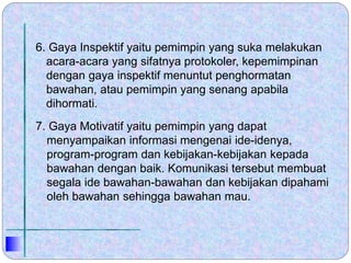6. Gaya Inspektif yaitu pemimpin yang suka melakukan
acara-acara yang sifatnya protokoler, kepemimpinan
dengan gaya inspektif menuntut penghormatan
bawahan, atau pemimpin yang senang apabila
dihormati.
7. Gaya Motivatif yaitu pemimpin yang dapat
menyampaikan informasi mengenai ide-idenya,
program-program dan kebijakan-kebijakan kepada
bawahan dengan baik. Komunikasi tersebut membuat
segala ide bawahan-bawahan dan kebijakan dipahami
oleh bawahan sehingga bawahan mau.
 