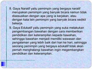 8. Gaya Naratif yaitu pemimpin yang bergaya naratif
merupakan pemimpin yang banyak bicara namun tidak
disesuaikan dengan apa yang ia kerjakan, atau
dengan kata lain pemimpin yang banyak bicara sedikit
bekerja.
9. Gaya Edukatif yaitu pemimpin yang suka melakukan
pengembangan bawahan dengan cara memberikan
pendidikan dan keterampilan kepada bawahan,
sehingga bawahan menjadi memiliki wawasan dan
pengalaman yang lebih baik dari hari ke hari, sehingga
seorang pemimpin yang bergaya edukatif tidak akan
pernah menghalangi bawahan ingin megembangkan
pendidikan dan keterampilan.
 