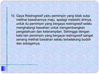 10. Gaya Restrogresif yaitu pemimpin yang tidak suka
melihat bawahannya maju, apalagi melebihi dirinya,
untuk itu pemimpin yang bergaya restrogresif selalu
menghalangi bawahan untuk mengembangkan
pengetahuan dan keterampilan. Sehingga dengan
kata lain pemimpin yang bergaya restrogresif sangat
senang melihat bawahan selalu terbelakang bodoh
dan sebagainya.
 