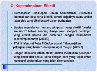 C. Kepemimpinan Efektif
 Berdasarkan Ensiklopedi Umum Administrasi, Efektivitas
berasal dari kata kerja Efektif, berarti terjadinya suatu akibat
atau efek yang dikehendaki dalam perbuatan
 Dengan demikian istilah efektif adalah melakukan pekerjaan
yang benar dan sesuai serta dengan cara yang tepat untuk
mencapai suatu tujuan yang telah direncanakan
 Siagian menjelaskan tentang pimpinan yang efektif “leader
are born” bahwa seorang hanya akan menjadi pemimpin
yang efektif karena dia dilahirkan dengan bakat-bakat
kepemimpinannnya (2003:9)
• Efektif Menurut Peter F Ducker adalah “Mengerjakan
pekerjaan yang benar” (doing the right things). (2005:7)
 