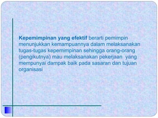 Kepemimpinan yang efektif berarti pemimpin
menunjukkan kemampuannya dalam melaksanakan
tugas-tugas kepemimpinan sehingga orang-orang
(pengikutnya) mau melaksanakan pekerjaan yang
mempunyai dampak baik pada sasaran dan tujuan
organisasi
 