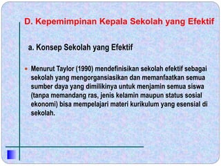D. Kepemimpinan Kepala Sekolah yang Efektif
 Menurut Taylor (1990) mendefinisikan sekolah efektif sebagai
sekolah yang mengorgansiasikan dan memanfaatkan semua
sumber daya yang dimilikinya untuk menjamin semua siswa
(tanpa memandang ras, jenis kelamin maupun status sosial
ekonomi) bisa mempelajari materi kurikulum yang esensial di
sekolah.
a. Konsep Sekolah yang Efektif
 