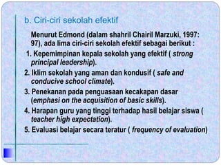 b. Ciri-ciri sekolah efektif
Menurut Edmond (dalam shahril Chairil Marzuki, 1997:
97), ada lima ciri-ciri sekolah efektif sebagai berikut :
1. Kepemimpinan kepala sekolah yang efektif ( strong
principal leadership).
2. Iklim sekolah yang aman dan kondusif ( safe and
conducive school climate).
3. Penekanan pada penguasaan kecakapan dasar
(emphasi on the acquisition of basic skills).
4. Harapan guru yang tinggi terhadap hasil belajar siswa (
teacher high expectation).
5. Evaluasi belajar secara teratur ( frequency of evaluation)
 