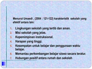 1. Lingkungan sekolah yang tertib dan aman.
2. Misi sekolah yang jelas.
3. Kepemimpinan instruksional.
4. Harapan yang tinggi.
5. Kesempatan untuk belajar dan penggunaan waktu
belajar.
6. Memantau perkembangan belajar siswa secara teratur.
7. Hubungan positif antara rumah dan sekolah
Menurut Umaedi , (2004 : 121-122) karakteristik sekolah yang
efektif antara lain:
 