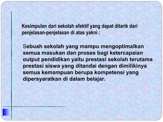 Sebuah sekolah yang mampu mengoptimalkan
semua masukan dan proses bagi ketercapaian
output pendidikan yaitu prestasi sekolah terutama
prestasi siswa yang ditandai dengan dimilikinya
semua kemampuan berupa kompetensi yang
dipersyaratkan di dalam belajar.
Kesimpulan dari sekolah efektif yang dapat ditarik dari
penjelasan-penjelasan di atas yakni :
 