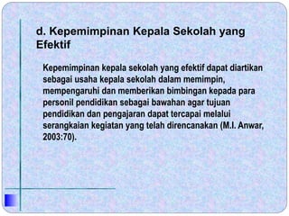 d. Kepemimpinan Kepala Sekolah yang
Efektif
Kepemimpinan kepala sekolah yang efektif dapat diartikan
sebagai usaha kepala sekolah dalam memimpin,
mempengaruhi dan memberikan bimbingan kepada para
personil pendidikan sebagai bawahan agar tujuan
pendidikan dan pengajaran dapat tercapai melalui
serangkaian kegiatan yang telah direncanakan (M.I. Anwar,
2003:70).
 