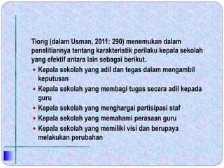 Tiong (dalam Usman, 2011: 290) menemukan dalam
penelitiannya tentang karakteristik perilaku kepala sekolah
yang efektif antara lain sebagai berikut.
 Kepala sekolah yang adil dan tegas dalam mengambil
keputusan
 Kepala sekolah yang membagi tugas secara adil kepada
guru
 Kepala sekolah yang menghargai partisipasi staf
 Kepala sekolah yang memahami perasaan guru
 Kepala sekolah yang memiliki visi dan berupaya
melakukan perubahan
 