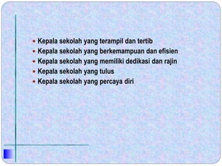  Kepala sekolah yang terampil dan tertib
 Kepala sekolah yang berkemampuan dan efisien
 Kepala sekolah yang memiliki dedikasi dan rajin
 Kepala sekolah yang tulus
 Kepala sekolah yang percaya diri
 