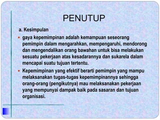 PENUTUP
a. Kesimpulan
 gaya kepemimpinan adalah kemampuan seseorang
pemimpin dalam mengarahkan, mempengaruhi, mendorong
dan mengendalikan orang bawahan untuk bisa melakukan
sesuatu pekerjaan atas kesadarannya dan sukarela dalam
mencapai suatu tujuan tertentu.
 Kepemimpinan yang efektif berarti pemimpin yang mampu
melaksanakan tugas-tugas kepemimpinannya sehingga
orang-orang (pengikutnya) mau melaksanakan pekerjaan
yang mempunyai dampak baik pada sasaran dan tujuan
organisasi.
 