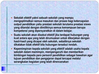  Sekolah efektif yakni sebuah sekolah yang mampu
mengoptimalkan semua masukan dan proses bagi ketercapaian
output pendidikan yaitu prestasi sekolah terutama prestasi siswa
yang ditandai dengan dimilikinya semua kemampuan berupa
kompetensi yang dipersyaratkan di dalam belajar.
 Suatu sekolah akan disebut efektif jika terdapat hubungan yang
kuat antara apa yang telah dirumuskan untuk dikerjakan dengan
hasil-hasil yang dicapai oleh sekolah, sebaliknya sekolah
dikatakan tidak efektif bila hubungan tersebut rendah.
 Kepemimpinan kepala sekolah yang efektif adalah usaha kepala
sekolah dalam memimpin, mempengaruhi dan memberikan
bimbingan kepada para personil pendidikan sebagai bawahan agar
tujuan pendidikan dan pengajaran dapat tercapai melalui
serangkaian kegiatan yang telah direncanakan
 