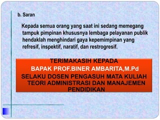 b. Saran
Kepada semua orang yang saat ini sedang memegang
tampuk pimpinan khususnya lembaga pelayanan publik
hendaklah menghindari gaya kepemimpinan yang
refresif, inspektif, naratif, dan restrogresif.
TERIMAKASIH KEPADA
BAPAK PROF.BINER AMBARITA,M.Pd
SELAKU DOSEN PENGASUH MATA KULIAH
TEORI ADMINISTRASI DAN MANAJEMEN
PENDIDIKAN
 