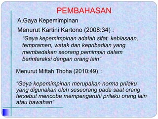 PEMBAHASAN
Menurut Kartini Kartono (2008:34) :
“Gaya kepemimpinan adalah sifat, kebiasaan,
tempramen, watak dan kepribadian yang
membedakan seorang pemimpin dalam
berinteraksi dengan orang lain”
Menurut Miftah Thoha (2010:49) :
“Gaya kepemimpinan merupakan norma prilaku
yang digunakan oleh seseorang pada saat orang
tersebut mencoba mempengaruhi prilaku orang lain
atau bawahan”
A.Gaya Kepemimpinan
 