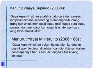 Menurut Yayat M Herujito (2006:188) :
“Gaya kepemimpinan bukan bakat, oleh karena itu
gaya kepemimpinan dipelajari dan dipraktekan dalam
penerapannya harus sesuai dengan situasi yang
dihadapi”
Menurut Wijaya Supardo (2006:4):
“Gaya kepemimpinan adalah suatu cara dan proses
kompleks dimana seseorang mempengaruhi orang-
orang lain untuk mencapai suatu misi, tugas atau suatu
sasaran dan mengarahkan organisasi dengan cara
yang lebih masuk akal”
 