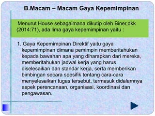B.Macam – Macam Gaya Kepemimpinan
1. Gaya Kepemimpinan Direktif yaitu gaya
kepemimpinan dimana pemimpin memberitahukan
kepada bawahan apa yang diharapkan dari mereka,
memberitahukan jadwal kerja yang harus
diselesaikan dan standar kerja, serta memberikan
bimbingan secara spesifik tentang cara-cara
menyelesaikan tugas tersebut, termasuk didalamnya
aspek perencanaan, organisasi, koordinasi dan
pengawasan.
Menurut House sebagaimana dikutip oleh Biner,dkk
(2014:71), ada lima gaya kepemimpinan yaitu :
 