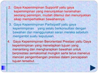 2. Gaya Kepemimpinan Supportif yaitu gaya
kepemimpinan yang menunjukkan keramahan
seorang pemimpin, mudah ditemui dan menunjukkan
sikap memperhatikan bawahannya.
3. Gaya Kepemimpinan Partisipatif yaitu gaya
kepemimpinan yang selalu berkonsultasi dengan
bawahan dan menggunakan saran mereka sebelum
mengambil suatu keputusan.
4. Gaya Kepemimpinan Berorientasi Prestasi yaitu Gaya
kepemimpinan yang menetapkan tujuan yang
menantang dan mengharapkan bawahan untuk
berprestasi semaksimal mungkin serta terus menerus
mencari pengembangan prestasi dalam pencapaian
tujuan tersebut.
 