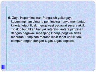 5. Gaya Kepemimpinan Pengasuh yaitu gaya
kepemimpinan dimana pemimpina hanya memantau
kinerja tetapi tidak mengawasi pegawai secara aktif.
Tidak dibutuhkan banyak interaksi antara pimpinan
dengan pegawai sepanjang kinerja pegawai tidak
menurun. Pimpinan merasa lebih tepat untuk tidak
campur tangan dengan tugas-tugas pegawai.
 