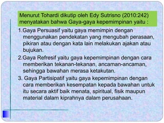 Menurut Tohardi dikutip oleh Edy Sutrisno (2010:242)
menyatakan bahwa Gaya-gaya kepemimpinan yaitu :
1.Gaya Persuasif yaitu gaya memimpin dengan
menggunakan pendekatan yang mengubah perasaan,
pikiran atau dengan kata lain melakukan ajakan atau
bujukan.
2.Gaya Refresif yaitu gaya kepemimpinan dengan cara
memberikan tekanan-tekanan, ancaman-ancaman,
sehingga bawahan merasa ketakutan.
3. Gaya Partisipatif yaitu gaya kepemimpinan dengan
cara memberikan kesempatan kepada bawahan untuk
itu secara aktif baik menata, spiritual, fisik maupun
material dalam kiprahnya dalam perusahaan.
 