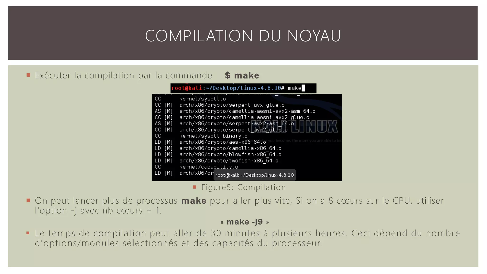  Exécuter la compilation par la commande $ make  On peut lancer plus de processus make pour aller plus vite, Si on a 8 cœurs sur le CPU, utiliser l'option -j avec nb cœurs + 1. « make -j9 »  Le temps de compilation peut aller de 30 minutes à plusieurs heures. Ceci dépend du nombre d'options/modules sélectionnés et des capacités du processeur. COMPILATION DU NOYAU  Figure5: Compilation 