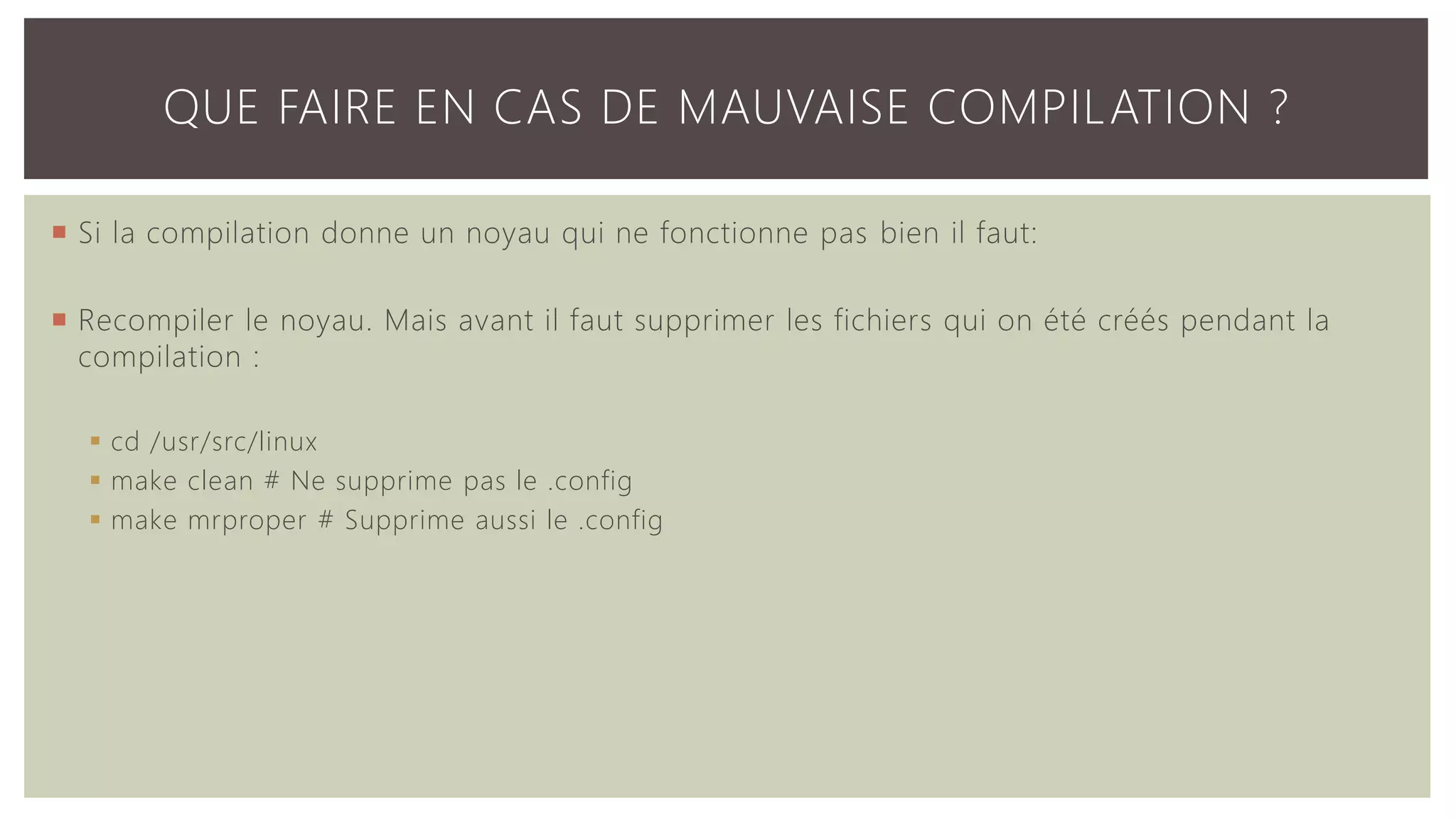 QUE FAIRE EN CAS DE MAUVAISE COMPILATION ?  Si la compilation donne un noyau qui ne fonctionne pas bien il faut:  Recompiler le noyau. Mais avant il faut supprimer les fichiers qui on été créés pendant la compilation :  cd /usr/src/linux  make clean # Ne supprime pas le .config  make mrproper # Supprime aussi le .config 