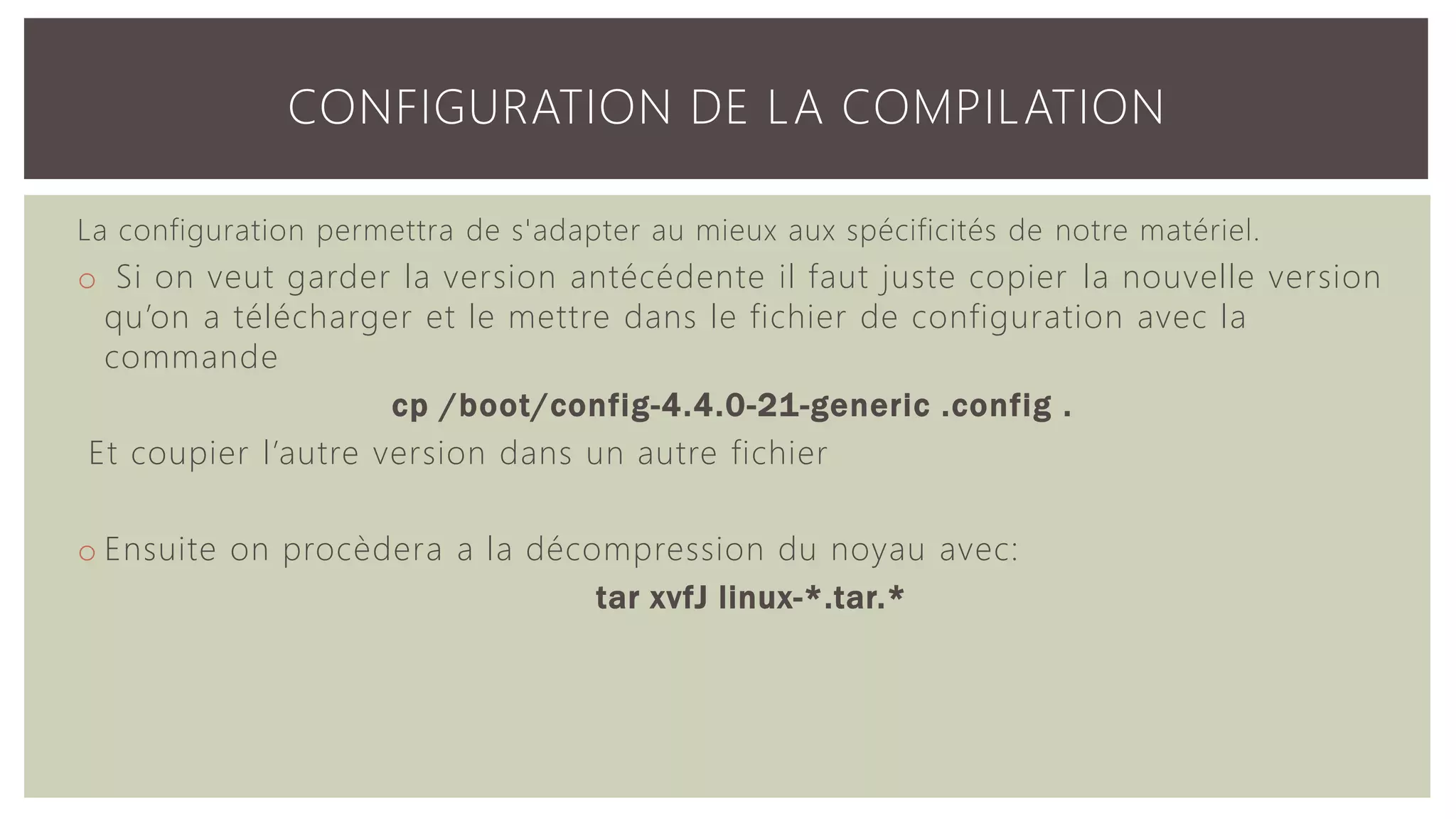 La configuration permettra de s'adapter au mieux aux spécificités de notre matériel. o Si on veut garder la version antécédente il faut juste copier la nouvelle version qu’on a télécharger et le mettre dans le fichier de configuration avec la commande cp /boot/config-4.4.0-21-generic .config . Et coupier l’autre version dans un autre fichier o Ensuite on procèdera a la décompression du noyau avec: tar xvfJ linux-*.tar.* CONFIGURATION DE LA COMPILATION 