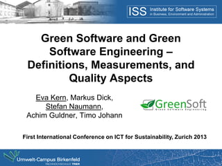 Green Software and Green
     Software Engineering –
 Definitions, Measurements, and
          Quality Aspects
   Eva Kern, Markus Dick,
      Stefan Naumann,
 Achim Guldner, Timo Johann

First International Conference on ICT for Sustainability, Zurich 2013
 