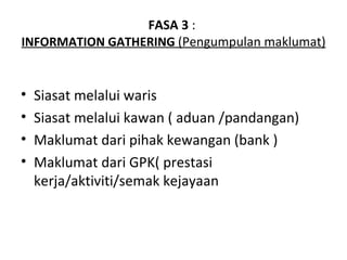 FASA 3 :
INFORMATION GATHERING (Pengumpulan maklumat)


•   Siasat melalui waris
•   Siasat melalui kawan ( aduan /pandangan)
•   Maklumat dari pihak kewangan (bank )
•   Maklumat dari GPK( prestasi
    kerja/aktiviti/semak kejayaan
 