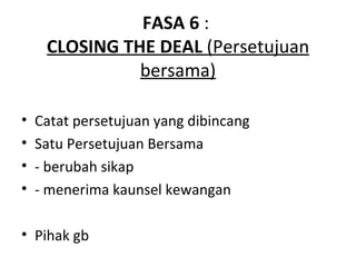 FASA 6 :
     CLOSING THE DEAL (Persetujuan
               bersama)

•   Catat persetujuan yang dibincang
•   Satu Persetujuan Bersama
•   - berubah sikap
•   - menerima kaunsel kewangan

• Pihak gb
 