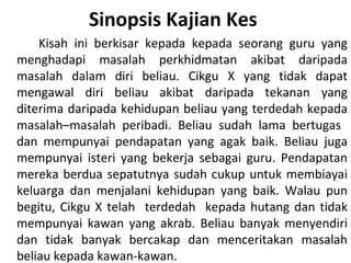 Sinopsis Kajian Kes
    Kisah ini berkisar kepada kepada seorang guru yang
menghadapi masalah perkhidmatan akibat daripada
masalah dalam diri beliau. Cikgu X yang tidak dapat
mengawal diri beliau akibat daripada tekanan yang
diterima daripada kehidupan beliau yang terdedah kepada
masalah–masalah peribadi. Beliau sudah lama bertugas
dan mempunyai pendapatan yang agak baik. Beliau juga
mempunyai isteri yang bekerja sebagai guru. Pendapatan
mereka berdua sepatutnya sudah cukup untuk membiayai
keluarga dan menjalani kehidupan yang baik. Walau pun
begitu, Cikgu X telah terdedah kepada hutang dan tidak
mempunyai kawan yang akrab. Beliau banyak menyendiri
dan tidak banyak bercakap dan menceritakan masalah
beliau kepada kawan-kawan.
 