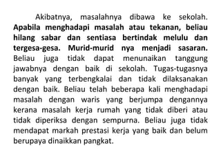 Akibatnya, masalahnya dibawa ke sekolah.
Apabila menghadapi masalah atau tekanan, beliau
hilang sabar dan sentiasa bertindak melulu dan
tergesa-gesa. Murid-murid nya menjadi sasaran.
Beliau juga tidak dapat menunaikan tanggung
jawabnya dengan baik di sekolah. Tugas-tugasnya
banyak yang terbengkalai dan tidak dilaksanakan
dengan baik. Beliau telah beberapa kali menghadapi
masalah dengan waris yang berjumpa dengannya
kerana masalah kerja rumah yang tidak diberi atau
tidak diperiksa dengan sempurna. Beliau juga tidak
mendapat markah prestasi kerja yang baik dan belum
berupaya dinaikkan pangkat.
 