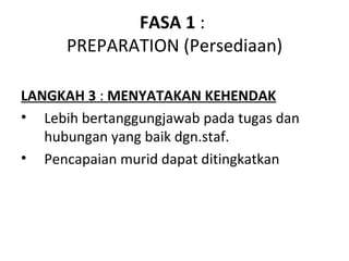 FASA 1 :
      PREPARATION (Persediaan)

LANGKAH 3 : MENYATAKAN KEHENDAK
• Lebih bertanggungjawab pada tugas dan
   hubungan yang baik dgn.staf.
• Pencapaian murid dapat ditingkatkan
 