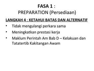 FASA 1 :
      PREPARATION (Persediaan)
LANGKAH 4 : KETAHUI BATAS DAN ALTERNATIF
• Tidak mengulangi perkara sama
• Meningkatkan prestasi kerja
• Maklum Perintah Am Bab D – Kelakuan dan
   Tatatertib Kakitangan Awam
 