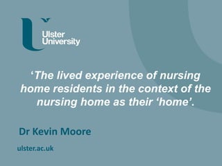 ulster.ac.uk
‘The lived experience of nursing
home residents in the context of the
nursing home as their ‘home’.
Dr Kevin Moore
 